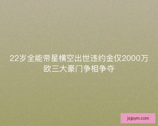 22岁全能帝星横空出世违约金仅2000万欧三大豪门争相争夺