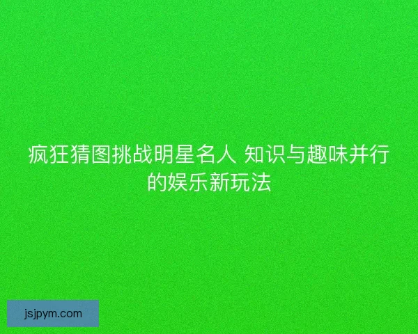 疯狂猜图挑战明星名人 知识与趣味并行的娱乐新玩法