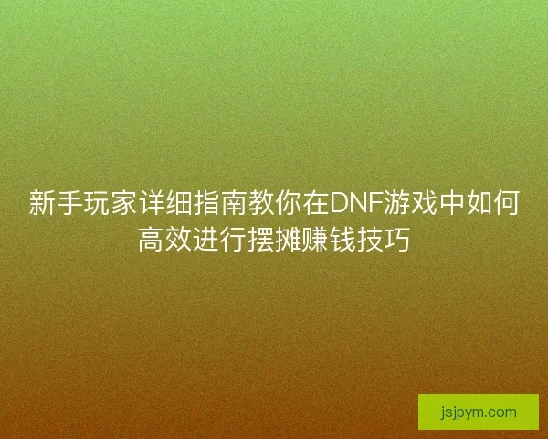 新手玩家详细指南教你在DNF游戏中如何高效进行摆摊赚钱技巧