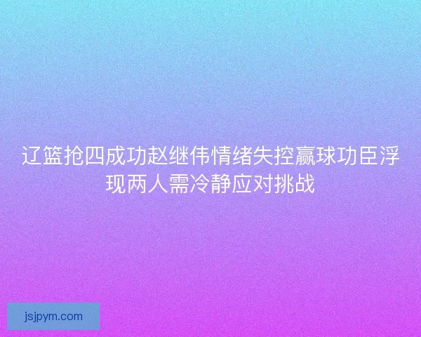 辽篮抢四成功赵继伟情绪失控赢球功臣浮现两人需冷静应对挑战