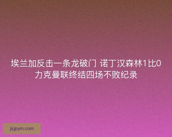 埃兰加反击一条龙破门 诺丁汉森林1比0力克曼联终结四场不败纪录