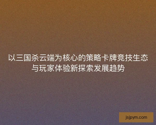 以三国杀云端为核心的策略卡牌竞技生态与玩家体验新探索发展趋势