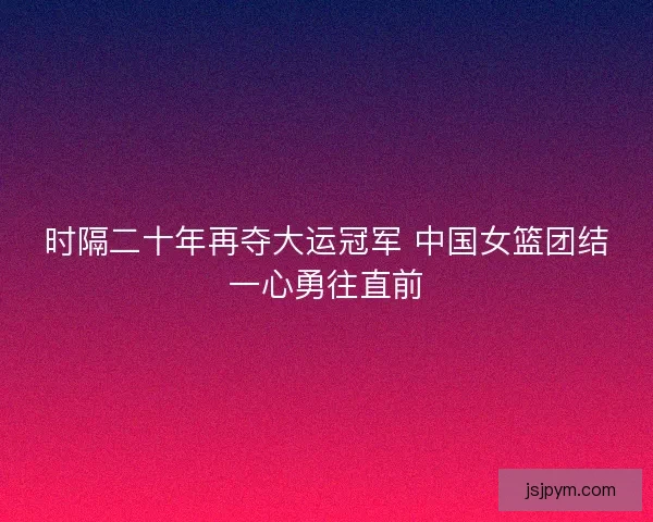 时隔二十年再夺大运冠军 中国女篮团结一心勇往直前