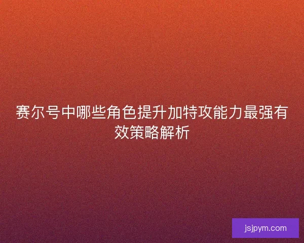 赛尔号中哪些角色提升加特攻能力最强有效策略解析