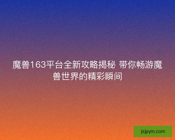 魔兽163平台全新攻略揭秘 带你畅游魔兽世界的精彩瞬间