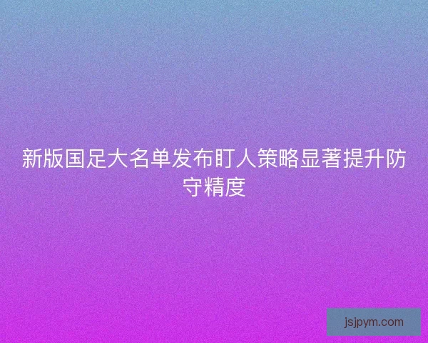 新版国足大名单发布盯人策略显著提升防守精度