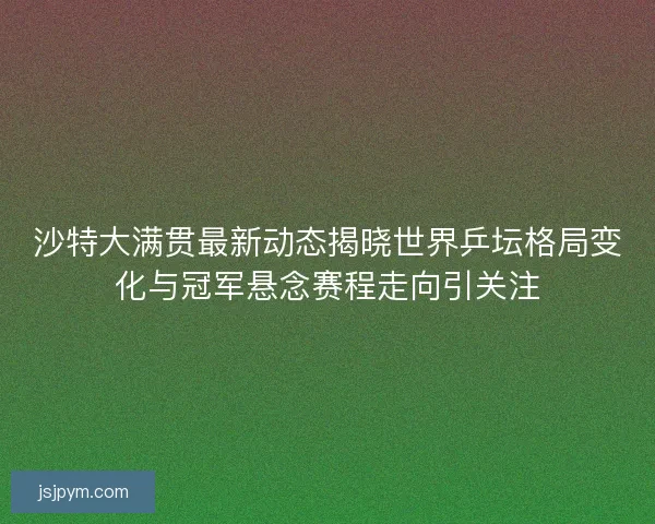 沙特大满贯最新动态揭晓世界乒坛格局变化与冠军悬念赛程走向引关注