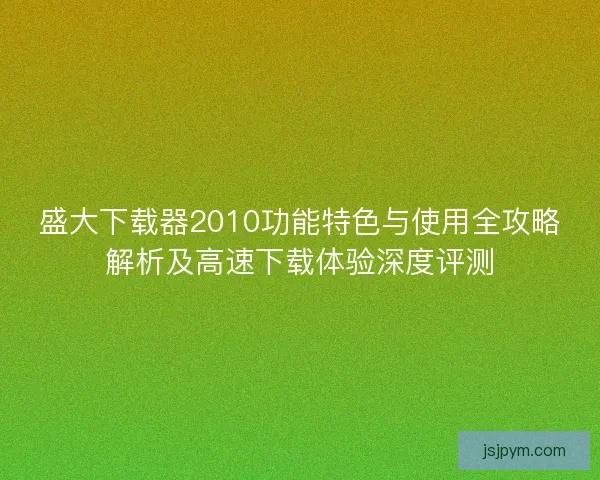 盛大下载器2010功能特色与使用全攻略解析及高速下载体验深度评测