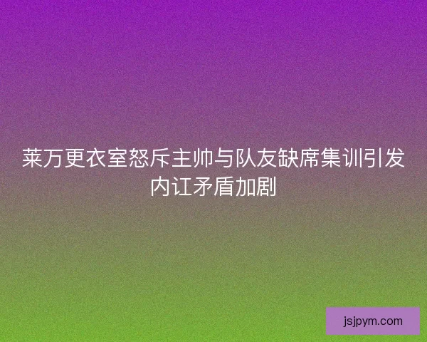 莱万更衣室怒斥主帅与队友缺席集训引发内讧矛盾加剧