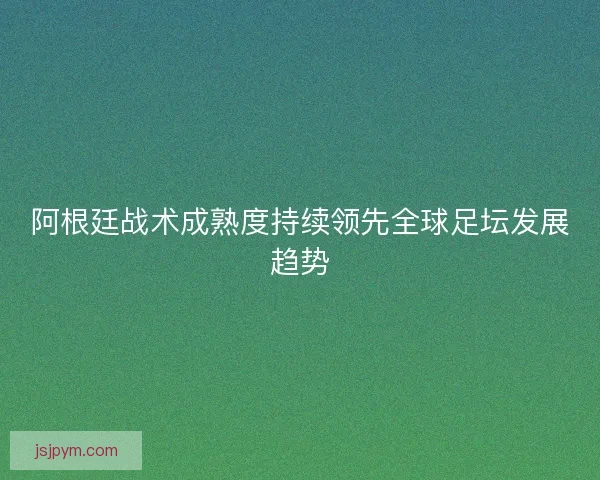 阿根廷战术成熟度持续领先全球足坛发展趋势