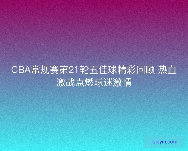 CBA常规赛第21轮五佳球精彩回顾 热血激战点燃球迷激情