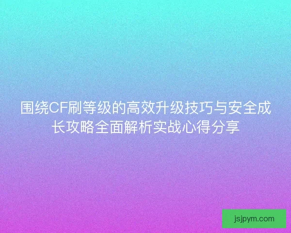 围绕CF刷等级的高效升级技巧与安全成长攻略全面解析实战心得分享