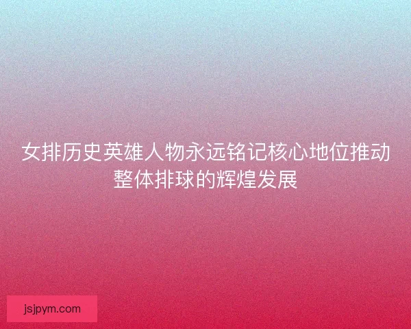 女排历史英雄人物永远铭记核心地位推动整体排球的辉煌发展