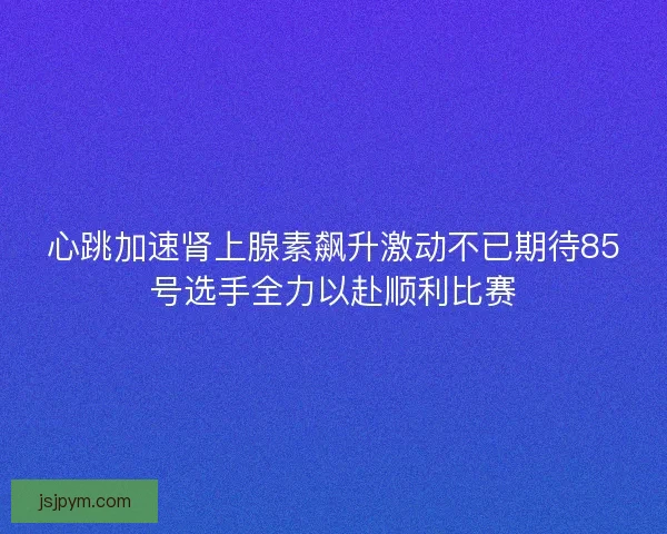 心跳加速肾上腺素飙升激动不已期待85号选手全力以赴顺利比赛