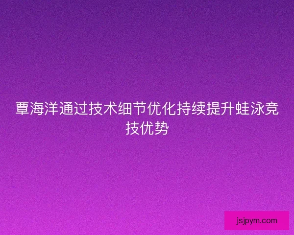 覃海洋通过技术细节优化持续提升蛙泳竞技优势