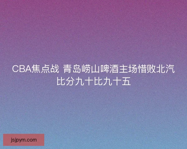 CBA焦点战 青岛崂山啤酒主场惜败北汽比分九十比九十五