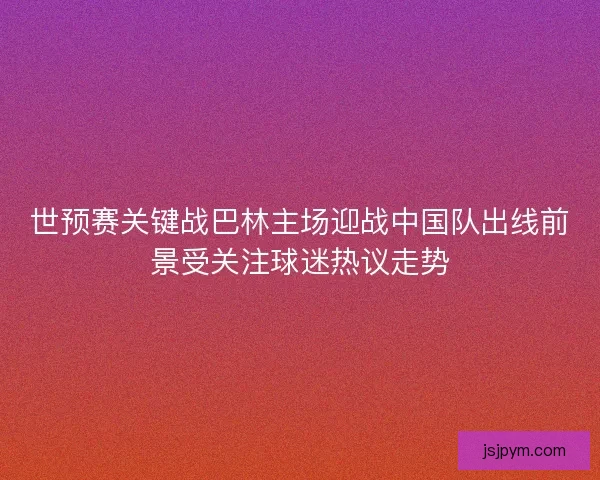 世预赛关键战巴林主场迎战中国队出线前景受关注球迷热议走势