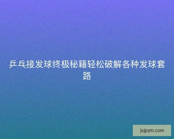 乒乓接发球终极秘籍轻松破解各种发球套路