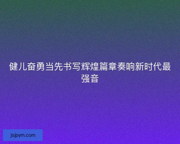 健儿奋勇当先书写辉煌篇章奏响新时代最强音