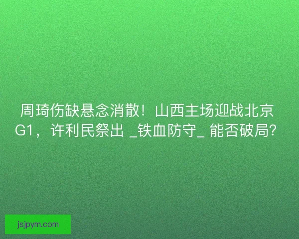 周琦伤缺悬念消散！山西主场迎战北京 G1，许利民祭出 _铁血防守_ 能否破局？