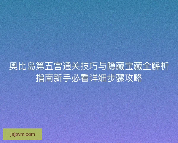 奥比岛第五宫通关技巧与隐藏宝藏全解析指南新手必看详细步骤攻略