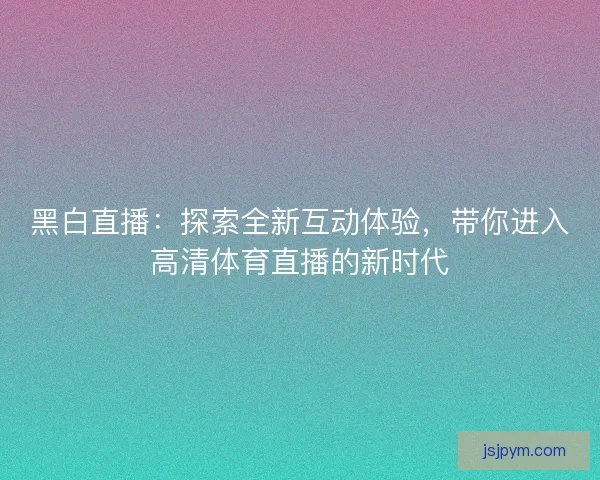 黑白直播：探索全新互动体验，带你进入高清体育直播的新时代