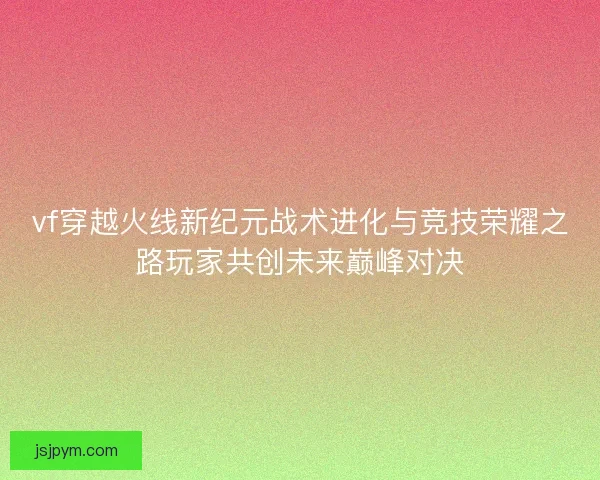 vf穿越火线新纪元战术进化与竞技荣耀之路玩家共创未来巅峰对决