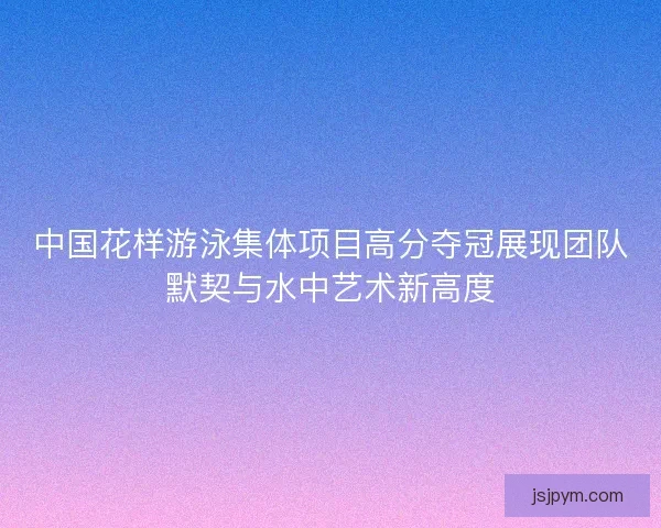 中国花样游泳集体项目高分夺冠展现团队默契与水中艺术新高度