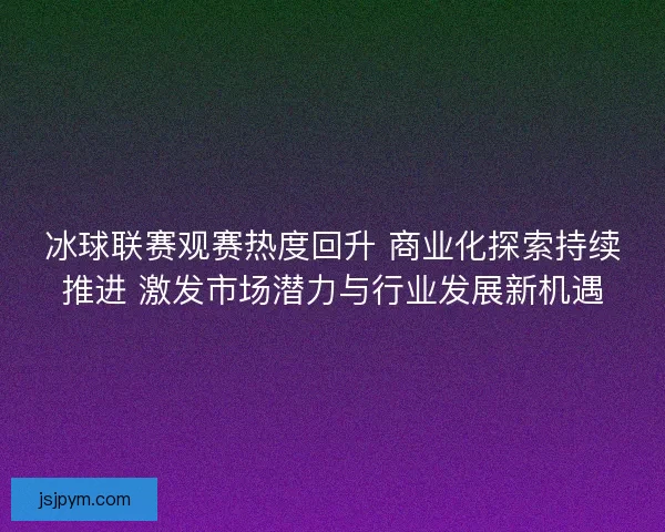 冰球联赛观赛热度回升 商业化探索持续推进 激发市场潜力与行业发展新机遇