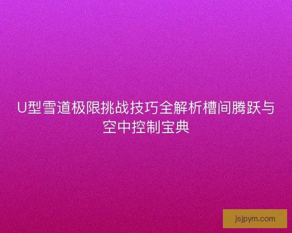 U型雪道极限挑战技巧全解析槽间腾跃与空中控制宝典