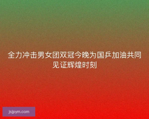 全力冲击男女团双冠今晚为国乒加油共同见证辉煌时刻